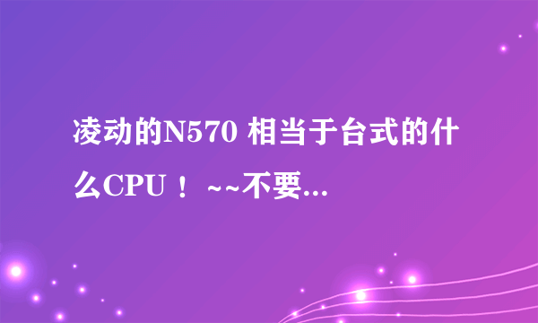 凌动的N570 相当于台式的什么CPU ！~~不要复制党的，只要告诉我台式的什么CPU