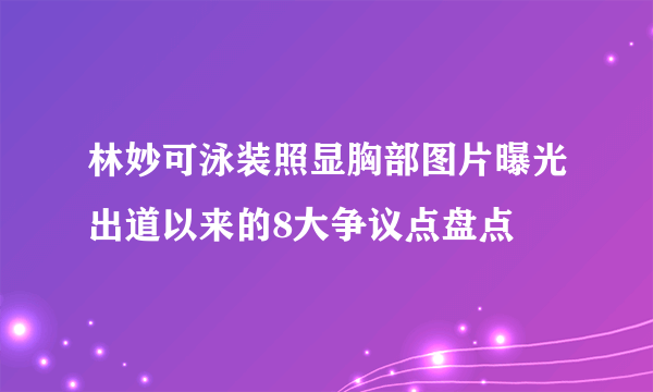 林妙可泳装照显胸部图片曝光出道以来的8大争议点盘点