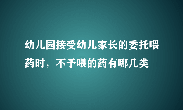 幼儿园接受幼儿家长的委托喂药时，不予喂的药有哪几类