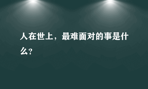 人在世上，最难面对的事是什么？