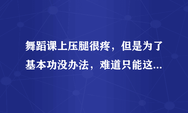 舞蹈课上压腿很疼，但是为了基本功没办法，难道只能这么受着么？谁支个招儿啊！