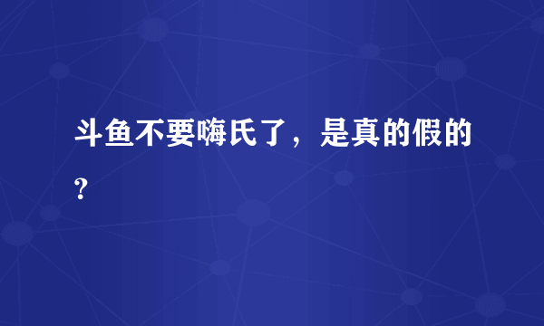 斗鱼不要嗨氏了，是真的假的？