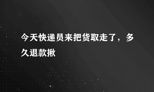 今天快递员来把货取走了，多久退款揪