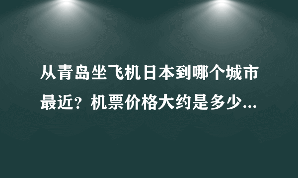 从青岛坐飞机日本到哪个城市最近？机票价格大约是多少？谢谢！