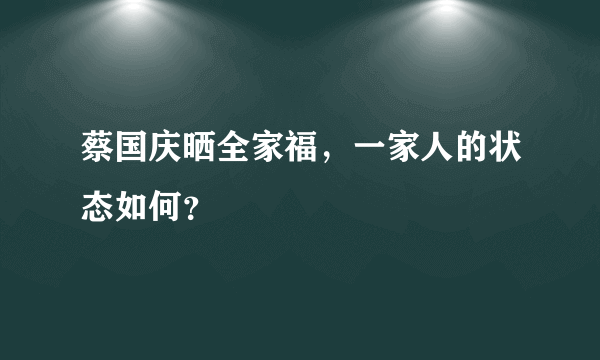 蔡国庆晒全家福，一家人的状态如何？