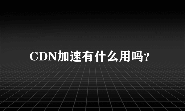 CDN加速有什么用吗？