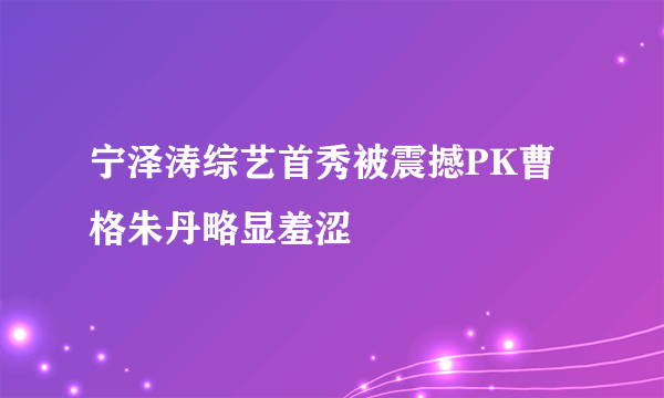 宁泽涛综艺首秀被震撼PK曹格朱丹略显羞涩