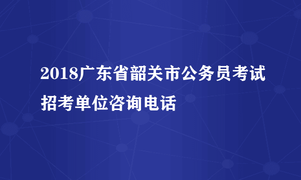 2018广东省韶关市公务员考试招考单位咨询电话