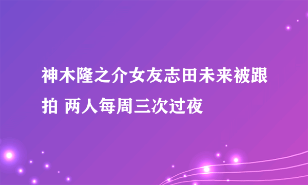 神木隆之介女友志田未来被跟拍 两人每周三次过夜