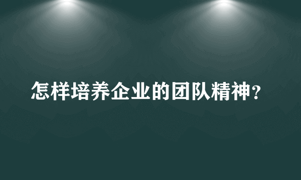 怎样培养企业的团队精神？