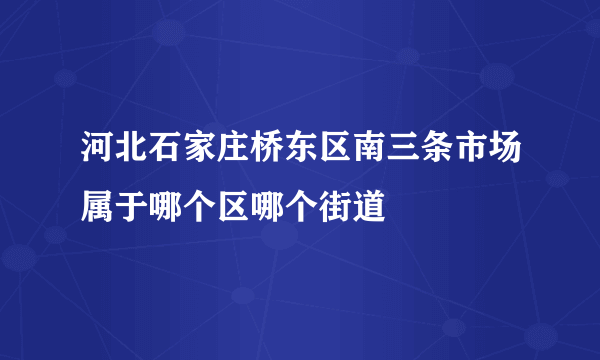 河北石家庄桥东区南三条市场属于哪个区哪个街道