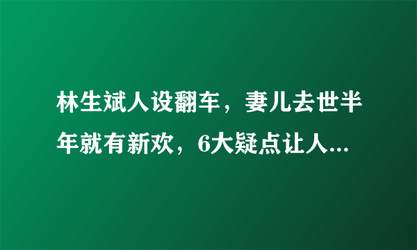 林生斌人设翻车，妻儿去世半年就有新欢，6大疑点让人遍体生寒！