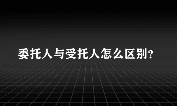 委托人与受托人怎么区别？