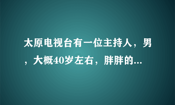 太原电视台有一位主持人，男，大概40岁左右，胖胖的，貌似是会说相声还是以前说过相声了？