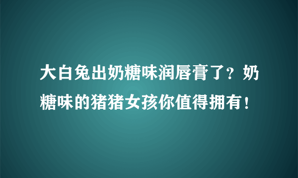 大白兔出奶糖味润唇膏了？奶糖味的猪猪女孩你值得拥有！