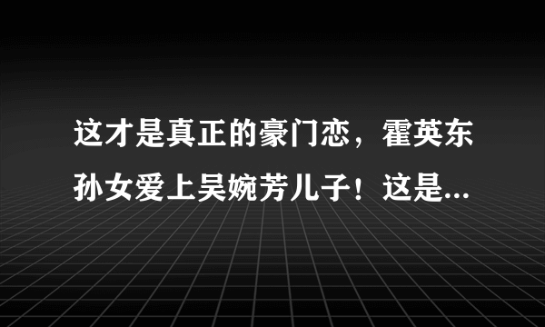 这才是真正的豪门恋，霍英东孙女爱上吴婉芳儿子！这是传说中门当户对吗？