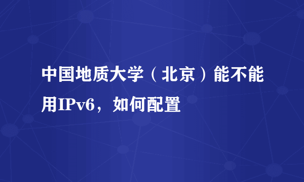 中国地质大学（北京）能不能用IPv6，如何配置