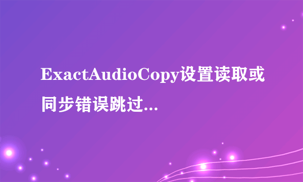 ExactAudioCopy设置读取或同步错误跳过音轨抓取