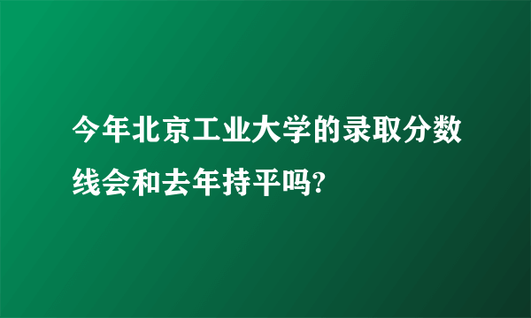 今年北京工业大学的录取分数线会和去年持平吗?