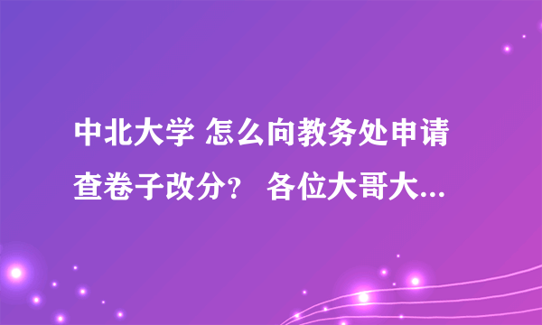 中北大学 怎么向教务处申请查卷子改分？ 各位大哥大姐 拜托了