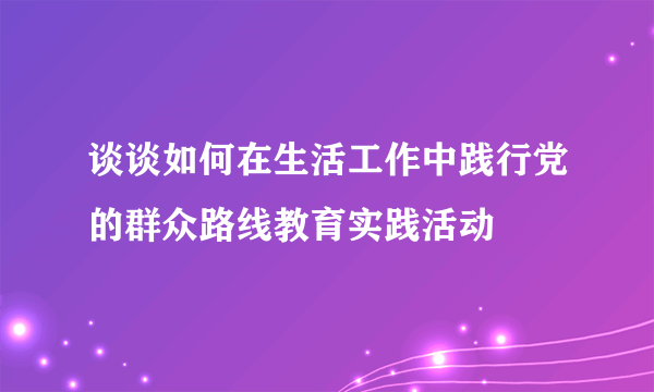 谈谈如何在生活工作中践行党的群众路线教育实践活动